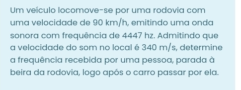 Um veículo locomove-se por uma rodovia com 
uma velocidade de 90 km/h, emitindo uma onda 
sonora com frequência de 4447 hz. Admitindo que 
a velocidade do som no local é 340 m/s, determine 
a frequência recebida por uma pessoa, parada à 
beira da rodovia, logo após o carro passar por ela.