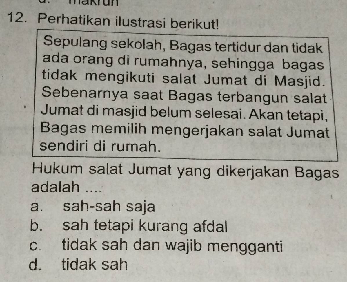 makrun
12. Perhatikan ilustrasi berikut!
Sepulang sekolah, Bagas tertidur dan tidak
ada orang di rumahnya, sehingga bagas
tidak mengikuti salat Jumat di Masjid.
Sebenarnya saat Bagas terbangun salat
Jumat di masjid belum selesai. Akan tetapi,
Bagas memilih mengerjakan salat Jumat
sendiri di rumah.
Hukum salat Jumat yang dikerjakan Bagas
adalah ....
a. sah-sah saja
b. sah tetapi kurang afdal
c. tidak sah dan wajib mengganti
d. tidak sah