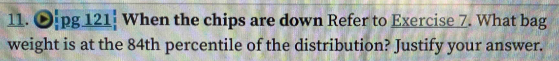 Opg 121: When the chips are down Refer to Exercise 7. What bag 
weight is at the 84th percentile of the distribution? Justify your answer.