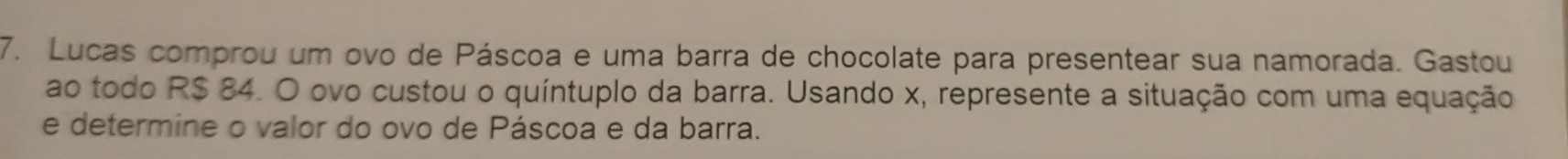 Lucas comprou um ovo de Páscoa e uma barra de chocolate para presentear sua namorada. Gastou 
ao todo R$ 84. O ovo custou o quíntuplo da barra. Usando x, represente a situação com uma equação 
e determine o valor do ovo de Páscoa e da barra.