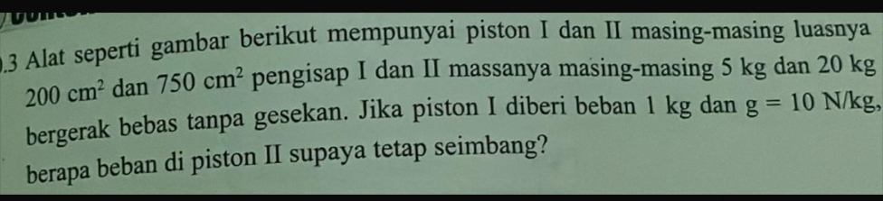 0.3 Alat seperti gambar berikut mempunyai piston I dan II masing-masing luasnya
200cm^2 dan 750cm^2 pengisap I dan II massanya masing-masing 5 kg dan 20 kg
bergerak bebas tanpa gesekan. Jika piston I diberi beban 1 kg dan g=10 N/kg, 
berapa beban di piston II supaya tetap seimbang?