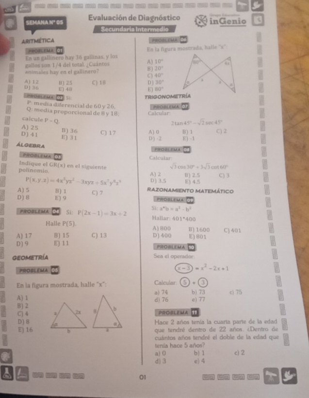 a
a SEMANA N" OS Evaluación de Diagnóstico inGenio
Secundaria Intermedio
ARITMETICA PROBLEMA
PROBLEMA En la figura mostrada, halle ''x''
En un gallinero hay 36 gallinas, y los
gallos son 1/4 del total. ¿Cuántos A) 10°
animales hay en el gallinero? B) 20°
C 40°
A) 12 B) 25 C) 1B D) 30°
D) 36 E) 48 E) 80°
0 s TRIGONOMETRÍA
P media diferencial de 60 y 26. PROBLEMA 0
Q: media proporcional de 8 y 18; Calcular
calcule P-Q
2tan 45°-sqrt(2)sec 45°
A) 25 B) 36 C) 17 A) 0 B) 1 C) 2
D ) 4 1 E) 31
D) -2 E) -1
álgebra
PROBLEMA
PROBLEMA Calcular:
Indique el GR(x) en el siguiente cot 60°
sqrt(3)cos 30°+3sqrt(3)
polinomio. A) 2 B) 2.5 C) 3
P(x,y,z)=4x^5yz^2-3xyz+5x^7y^8z^9 D) 3.5 E) 4.5
A) 5 B) 1 Razonamiento matemático
D) 8 E) 9 C) 7
PROBLEMA 09
PROBLEMA O Si: P(2x-1)=3x+2 Si: a^*b=a^2-b^2
Hallar: 401°400
Halle P(5). A) 800 B)1600 C) 401
A) 17 B) 15 C) 13 D) 400 E) 601
D) 9 E) 11 PROBLEMA
GEOMETRÍA Sea el operador:
PROBLEMA 05
x-3)=x^2-2x+1
En la figura mostrada, halle “x”: Calcular: 5)+(3
a) 74 b) 73 c) 75
A) 1d) 76 e) 77
B) 2
C] 4  PROBLEMA 11
D)8   Hace 2 años tenía la cuarta parte de la edad
E) 16 que tendré dentro de 22 años. ¿Dentro de
cuántos años tendré el doble de la edad que
tenía hace 5 años?
a a) 0 b) 1 c) 2
d) 3 e) 4
L n un  n
01
a 16 on