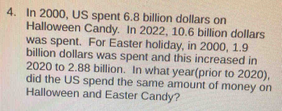 In 2000, US spent 6.8 billion dollars on 
Halloween Candy. In 2022, 10.6 billion dollars
was spent. For Easter holiday, in 2000, 1.9
billion dollars was spent and this increased in
2020 to 2.88 billion. In what year (prior to 2020), 
did the US spend the same amount of money on 
Halloween and Easter Candy?