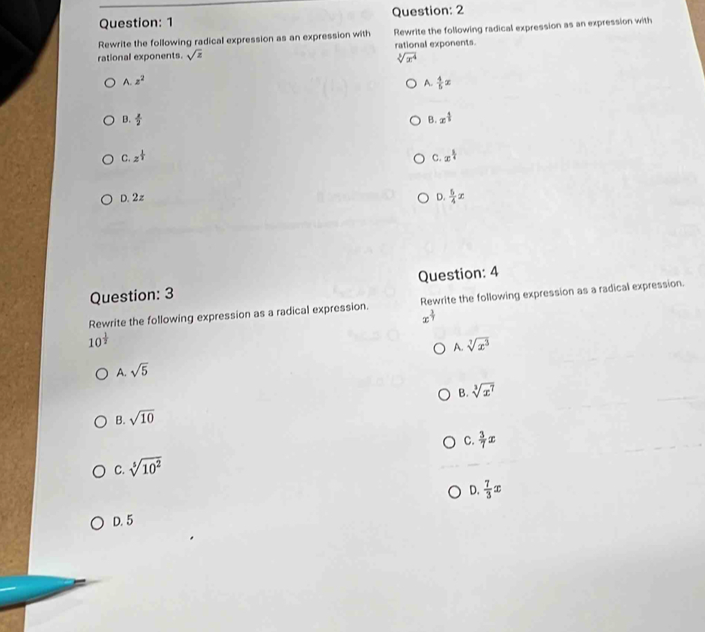 Rewrite the following radical expression as an expression with Rewrite the following radical expression as an expression with
rational exponents. sqrt(z) rational exponents.
sqrt[3](x^4)
A z^2
A.  4/5 x
B.  x/2  B. x^(frac 4)5
C. z^(frac 1)2 C. x^(frac 5)4
D. 2z D.  5/4 x
Question: 3 Question: 4
Rewrite the following expression as a radical expression. Rewrite the following expression as a radical expression.
x^(frac 3)7
10^(frac 1)2
A. sqrt[7](x^3)
A. sqrt(5)
B. sqrt[3](x^7)
B. sqrt(10)
C.  3/7 x
C. sqrt[5](10^2)
D.  7/3 x
D. 5