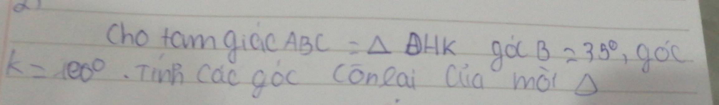 a 
cho tam giac AP C = △ DHK gocB=35°, goc
k=100° Tinh cac góo coneai Qia mài