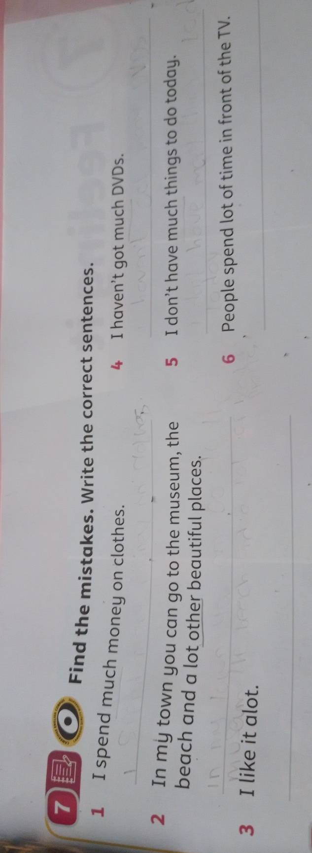 Find the mistakes. Write the correct sentences. 
_ 
1 I spend much money on clothes. 
4 I haven't got much DVDs. 
_ 
2 In my town you can go to the museum, the 5 I don’t have much things to do today. 
beach and a lot other beautiful places._ 
_ 
6 People spend lot of time in front of the TV. 
_ 
3 I like it alot. 
_