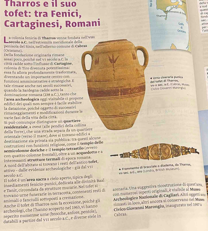 Tharros e il suo
della t
a sud
quest
di ca
tofet: tra Fenici, 
Cartaginesi, Romanifond
sec.
atto
per
i'att
a colonia fenicia di Tharros venne fondata
secolo a.C. nell'estremità meridionale dell
penisola del Sinis, nell’odierno comune di Ca
(Oristano).
Della fondazione originaria rimane
assai poco, poiché nel v1 secolo a.C. la
città cadde sotto l'influsso di Cartagine,
colonia di Tiro divenuta potentissima:
essa fu allora profondamente trasformata,
diventando un importante centro con
funzioni amministrative e strategiche. EUrna cineraria punica
del tofet di Tharros,
tale rimase anche nei secoli successivi,vII-II sec. a.C. (Cabras, Museo
quando la Sardegna cadde sotto la
dominazione romana (238 a.C.), tanto cheCivico Giovanni Marongiu)
l’area archeologica oggi visitabile ci propon
edifici dei quali non sempre è facile stabilir
la datazione, poiché oggetto di successivi
rimaneggiamenti e modificazioni durante l
varie fasi della vita della città.
Si può comunque distinguere un quartiere
residenziale, a ovest (alle pendici della coll
della Torre), che una strada separa da un qu
orientale (verso il mare), dove si trovano ed
destinazione sia privata sia pubblica: tra questi alcune
costruzioni con funzioni religiose, come il tempio dell
semicolonne doriche e il tempio tetrastilo (ovvero
con quattro colonne frontali), oltre a un acquedotto e 
interessanti strutture termali di epoca romana.
A nord dell’abitato si trovano i resti dell’antico tofet,
attivo - dalle evidenze archeologiche - già dal v11 Frammento di bracciale o diadema, da Tharros,
Il tofet è un’area sacra a cielo aperto, tipica degli vil sec. a.C., oro (Londra, British Museum).
secolo a.C.
insediamenti fenicio-punici, dedicata alle divinità Baal
e Tanit, circondata da strutture murarie. Nel tofet si
trovano urne funerarie in terracotta, contenenti resti di arenaria. Una suggestiva ricostruzione di quest’aæea
animali o fanciulli sottoposti a cremazione. con numerosi reperti originali, è visibile al Museo
Anche il tofet di Tharros non fa eccezione, poiché gli Archeologico Nazionale di Cagliari. Altri oggetti sono
archeologi, che l’hanno scoperto nel 1963, vi hanno rimasti in loco, altri ancora si conservano nel Muse
reperito numerose urne (brocche, anfore, pentole), Civico Giovanni Marongiu, inaugurato nel 1997 a
databili a partire dal v11 secolo a.C., e diverse stele in Cabras.