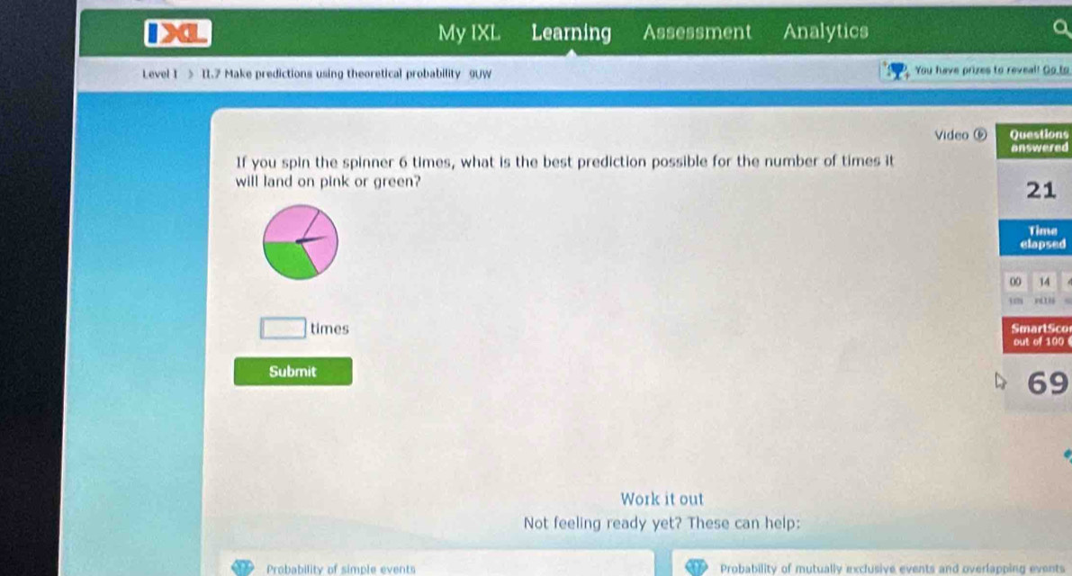 My IXL Learning Assessment Analytics 
Level I > I1.7 Make predictions using theoretical probability 9UW You have prizes to reveal! Go to 
Video ⑤ns 
ed 
If you spin the spinner 6 times, what is the best prediction possible for the number of times it 
will land on pink or green? 
d 
□ times co 
0 
Submit
69
Work it out 
Not feeling ready yet? These can help: 
Probability of simple events Probability of mutually exclusive events and overlapping events