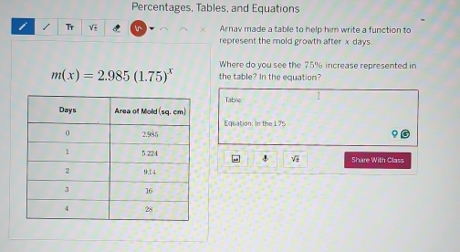 Percentages, Tables, and Equations
Tr V
Arnav made a table to help him write a function to
represent the mold growth after x days
Where do you see the 75% increase represented in
m(x)=2.985(1.75)^x the table? In the equation?
Table 1
Equation: In the 1.75
Share With Class
4 V