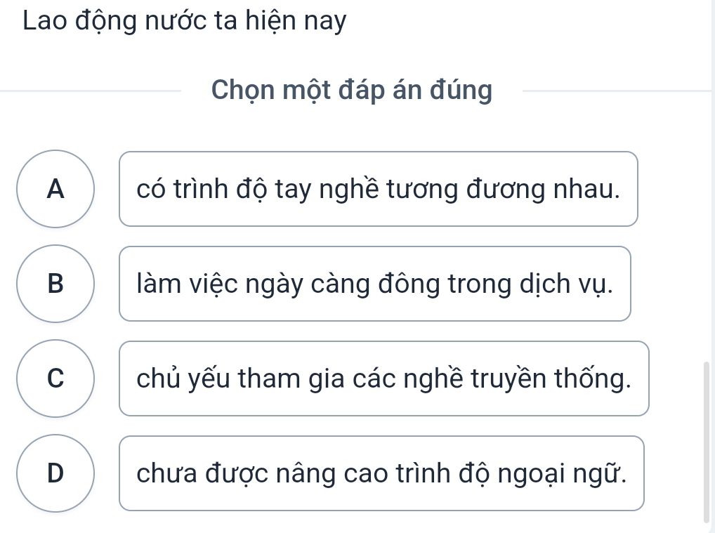 Lao động nước ta hiện nay
Chọn một đáp án đúng
A có trình độ tay nghề tương đương nhau.
B làm việc ngày càng đông trong dịch vụ.
C chủ yếu tham gia các nghề truyền thống.
D chưa được nâng cao trình độ ngoại ngữ.