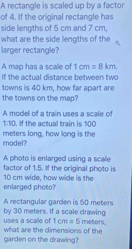 A rectangle is scaled up by a factor 
of 4. If the original rectangle has 
side lengths of 5 cm and 7 cm, 
what are the side lengths of the 
larger rectangle? 
A map has a scale of 1cm=8km. 
If the actual distance between two 
towns is 40 km, how far apart are 
the towns on the map? 
A model of a train uses a scale of
1:10. If the actual train is 100
meters long, how long is the 
model? 
A photo is enlarged using a scale 
factor of 1.5. If the original photo is
10 cm wide, how wide is the 
enlarged photo? 
A rectangular garden is 50 meters
by 30 meters. If a scale drawing 
uses a scale of 1cm=5 meters, 
what are the dimensions of the 
garden on the drawing?