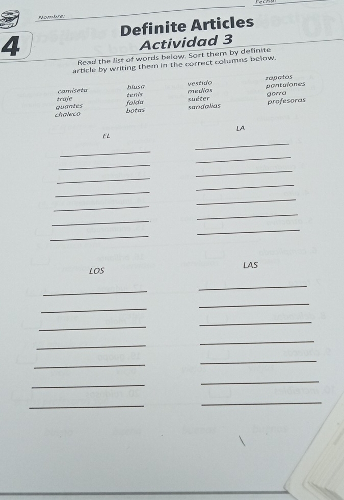 Nombre: 
Definite Articles 
4 
Actividad 3 
Read the list of words below. Sort them by definite 
article by writing them in the correct columns below. 
camiseta blusa vestido zapatos 
tenis medias pantalones 
traje 
guantes falda suéter gorra 
chaleco botas sandalias profesoras 
LA 
_ 
EL 
_ 
_ 
_ 
_ 
_ 
_ 
_ 
_ 
_ 
_ 
_ 
_ 
_ 
LAS 
LOS 
_ 
_ 
_ 
_ 
_ 
_ 
_ 
_ 
_ 
_ 
_ 
_ 
_ 
_