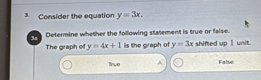 Consider the equation y=3x. 
3a Determine whether the following statement is true or false.
The graph of y=4x+1 is the graph of y=3x shifted up 1 unit.
A
True False