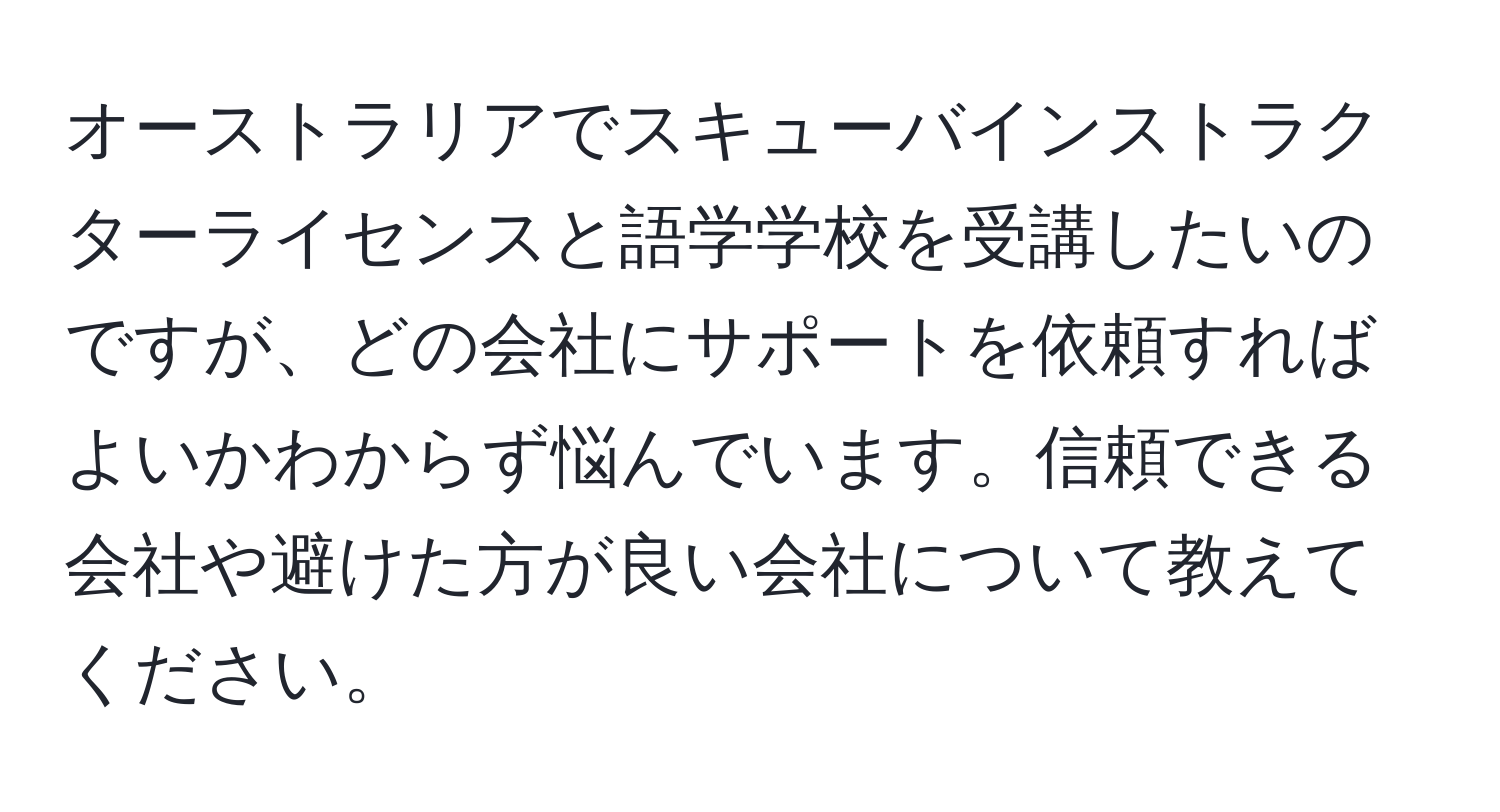 オーストラリアでスキューバインストラクターライセンスと語学学校を受講したいのですが、どの会社にサポートを依頼すればよいかわからず悩んでいます。信頼できる会社や避けた方が良い会社について教えてください。