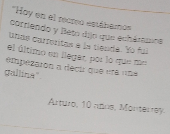 Hoy en el recreo estábamos 
corriendo y Beto dijo que echáramos 
unas carreritas a la tienda. Yo fui 
el último en llegar, por lo que me 
empezaron a decir que era una 
gallina". 
Arturo, 10 años, Monterrey.