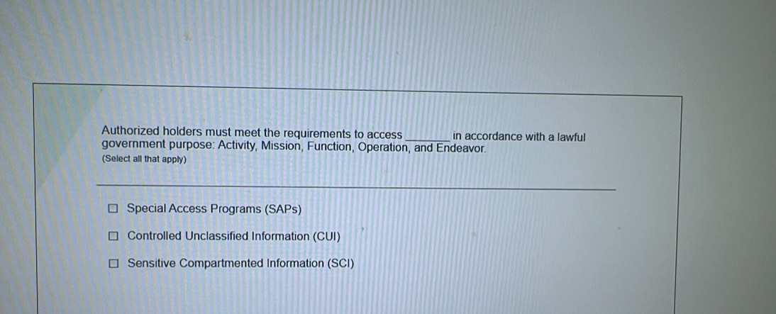 Authorized holders must meet the requirements to access_ in accordance with a lawful
government purpose: Activity, Mission, Function, Operation, and Endeavor.
(Select all that apply)
Special Access Programs (SAPs)
Controlled Unclassified Information (CUI)
Sensitive Compartmented Information (SCI)