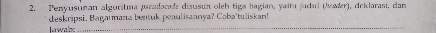 Penyusunan algoritma pseudocode disusun oleh tiga bagian, yaitu judul (header), deklarasi, dan 
deskripsi. Bagaimana bentuk penulisannya? Coba‘tuliskan! 
Jawab:_