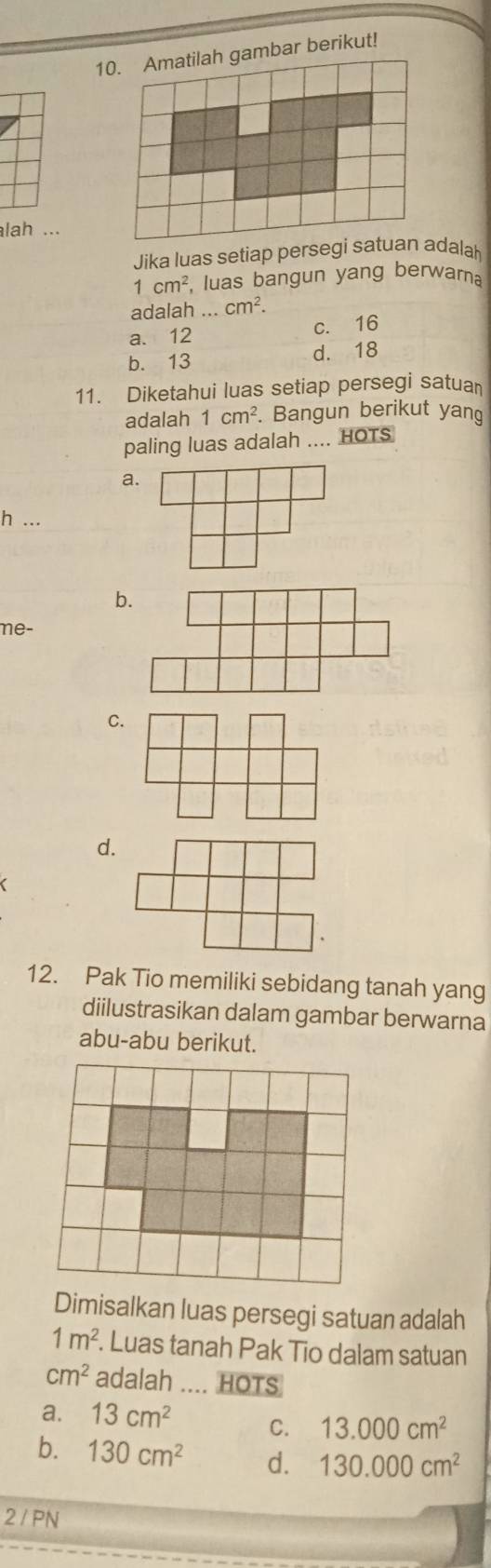 10mbar berikut!
lah ...
Jika luas setiap persegi satuan adalah
1cm^2 luas bangun yang berwama
adalah ... cm^2.
a. 12 c. 16
b. 13 d. 18
11. Diketahui luas setiap persegi satua
adalah 1cm^2. Bangun berikut yang
paling luas adalah .... HOTS
a
h ...
b
me-
C
d.
12. Pak Tio memiliki sebidang tanah yang
diilustrasikan dalam gambar berwarna
abu-abu berikut.
Dimisalkan luas persegi satuan adalah
1m^2. . Luas tanah Pak Tio dalam satuan
cm^2 adalah .... HOTS
a. 13cm^2 C. 13.000cm^2
b. 130cm^2 d. 130.000cm^2
2 / PN