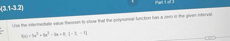 、 Part 1 of 3
(3.1-3.2)
Use the intermediate value theorem to show that the polynomial function has a zero in the given interval.
f(x)=5x^3+9x^2-9x+8;[-3,-1]