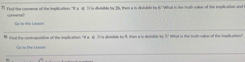 Find the converse of the implication: "If x∈ N is divisible by 26, then x is divisible by 6." What is the truth value of the implication and 
converse? 
Go to the Lesson 
8) Find the contrapositive of the implication: "If n∈ N is divisible by 9, then π is divisible by 3." What is the truth value of the implication? 
Go to the Lesson 
91 sqrt(71)