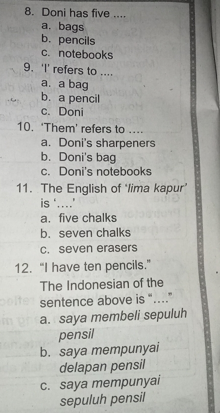 Doni has five ....
a. bags
b. pencils
c. notebooks
9. ‘I’ refers to ....
a. a bag
b. a pencil
c. Doni
10. ‘Them’ refers to ....
a. Doni's sharpeners
b. Doni's bag
c. Doni's notebooks
11. The English of ‘lima kapur’
is ‘…’
a. five chalks
b. seven chalks
c. seven erasers
12. “I have ten pencils.”
The Indonesian of the
sentence above is “…”
a. saya membeli sepuluh
pensil
b. saya mempunyai
delapan pensil
c. saya mempunyai
sepuluh pensil