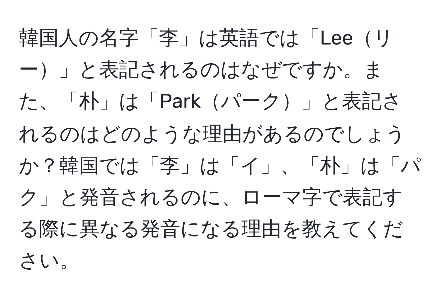 韓国人の名字「李」は英語では「Leeリー」と表記されるのはなぜですか。また、「朴」は「Parkパーク」と表記されるのはどのような理由があるのでしょうか？韓国では「李」は「イ」、「朴」は「パク」と発音されるのに、ローマ字で表記する際に異なる発音になる理由を教えてください。