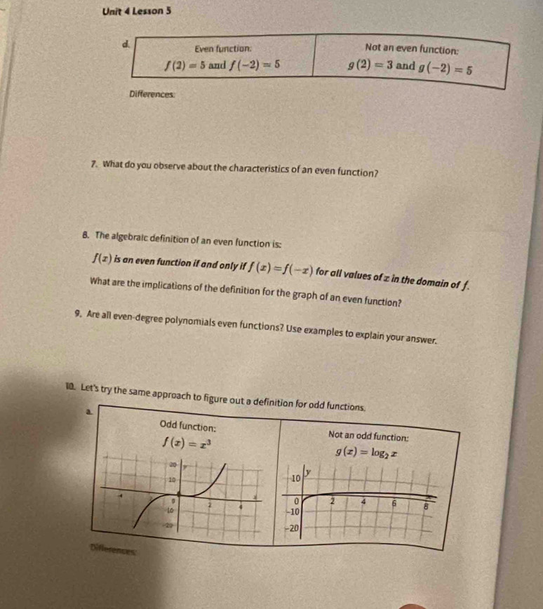 Lesson 5
d Even function: Not an even function:
f(2)=5 and f(-2)=5 g(2)=3 and g(-2)=5
Differences:
7. What do you observe about the characteristics of an even function?
B. The algebraic definition of an even function is:
f(x) is an even function if and only if f(x)=f(-x) for all values of z in the domain of f
What are the implications of the definition for the graph of an even function?
9, Are all even-degree polynomials even functions? Use examples to explain your answer.
10. Let's try the same approach to figure out a definition for odd functions.
a
Odd function:
f(x)=x^3
Not an odd function:
g(x)=log _2x

Differences