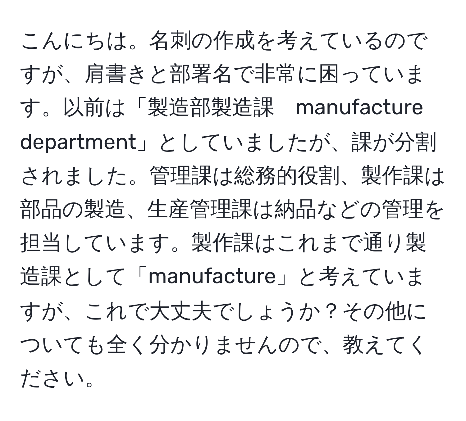 こんにちは。名刺の作成を考えているのですが、肩書きと部署名で非常に困っています。以前は「製造部製造課　manufacture department」としていましたが、課が分割されました。管理課は総務的役割、製作課は部品の製造、生産管理課は納品などの管理を担当しています。製作課はこれまで通り製造課として「manufacture」と考えていますが、これで大丈夫でしょうか？その他についても全く分かりませんので、教えてください。