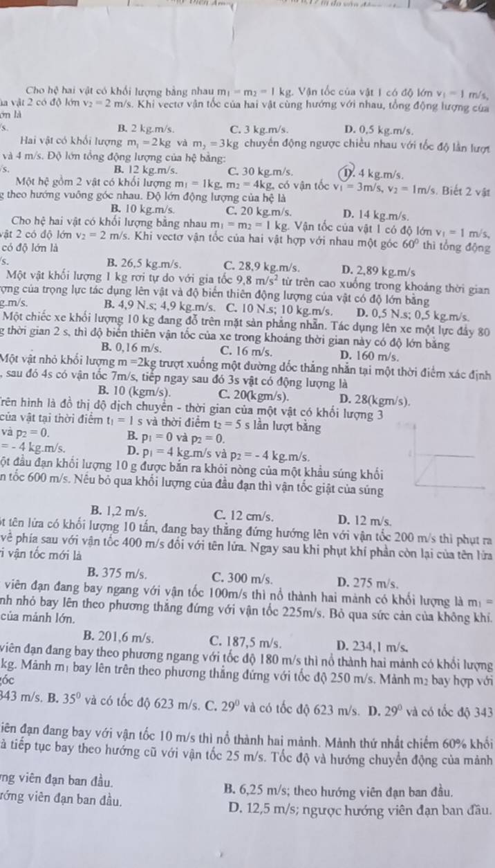 Cho hệ hai vật có khối lượng bằng nhau m_1=m_2=1kg Vận tốc của vật 1 có độ lớn v_1=1 m/s,
la vật 2 có độ lớn v_2=2 m/s. Khi vectơ vận tốc của hai vật cùng hướng với nhau, tổng động lượng của
ớn là
s B. 2 kg.m/s. C. 3 kg.m/s. D. 0,5 kg.m/s.
Hai vật có khổi lượng m_1=2kg và m_2=3kg chuyên động ngược chiều nhau với tốc độ lần lượt
và 4 m/s. Độ lớn tổng động lượng của hệ bằng:
s B. 12 kg.m/s. C. 30 kg.m/s. D. 4 kg.m/s.
Một hệ gồm 2 vật có khối lượng m_1=1kg.m_2=4kg. có vận tốc v_1=3m/s,v_2=1m/s s. Biết 2 vật
g theo hướng vuông góc nhau. Độ lớn động lượng của hệ là
B. 10 kg.m/s. C. 20 kg.m/s. D. 14 kg.m/s.
Cho hệ hai vật có khối lượng bằng nhau m_1=m_2=1kg Vận tốc của vật 1 có độ lớn v_1=1 m/s,
vật 2 có độ lớn v_2=2 m/s. Khi vectơ vận tốc của hai vật hợp với nhau một góc 60° thì tổng động
có độ lớn là
B. 26,5 kg.m/s. C. 28,9 kg.m/s. D. 2,89 kg.m/s
Một vật khối lượng 1 kg rơi tự do với gia tốc 9,8m/s^2 từ trên cao xuống trong khoảng thời gian
trợng của trọng lực tác dụng lên vật và độ biển thiên động lượng của vật có độ lớn bằng
g.m/s. B. 4,9 N.s; 4,9 kg.m/s. C. 10 N.s; 10 kg.m/s. D. 0,5 N.s; 0,5 kg.m/s.
Một chiếc xe khối lượng 10 kg đang đỗ trên mặt sản phẳng nhẫn. Tác dụng lên xe một lực đảy 80
g thời gian 2 s, thì độ biến thiên vận tốc của xe trong khoảng thời gian này có độ lớn bằng
B. 0,16 m/s. C. 16 m/s. D. 160 m/s.
Một vật nhỏ khổi lượng m=2kg trượt xuống một đường dốc thẳng nhằn tại một thời điểm xác định
, sau đó 4s có vận tốc 7m/s, tiếp ngay sau đó 3s vật có động lượng là
B. 10 (kgm/s). C. 20(kgm/s). D. 28(kgm/s).
Trên hình là đồ thị độ dịch chuyển - thời gian của một vật có khối lượng 3
của vật tại thời điểm t_1=1 s và thời điểm t_2=5 s lần lượt bằng
và p_2=0.
B. p_1=0 và p_2=0.
=-4 kg.m/s. D. p_1=4k :g.m/s và p_2=-4 kg.m/s
đột đầu đạn khối lượng 10 g được bắn ra khỏi nòng của một khẩu súng khối
ăn tốc 600 m/s. Nếu bỏ qua khối lượng của đầu đạn thì vận tốc giật của súng
B. 1,2 m/s. C. 12 cm/s. D. 12 m/s,
ột tên lửa có khối lượng 10 tấn, đang bay thẳng đứng hướng lên với vận tốc 200 m/s thì phụt ra
về phía sau với vận tốc 400 m/s đối với tên lửa. Ngay sau khi phụt khí phần còn lại của tên lửa
i vận tốc mới là
B. 375 m/s. C. 300 m/s. D. 275 m/s.
viên đạn đang bay ngang với vận tốc 100m/s thì nổ thành hai mảnh có khổi lượng là m_1=
nh nhỏ bay lên theo phương thắng đứng với vận tốc 225m/s. Bỏ qua sức cản của không khi.
của mảnh lớn.
B. 201,6 m/s. C. 187,5 m/s. D. 234,1 m/s.
viên đạn đang bay theo phương ngang với tốc độ 180 m/s thì nổ thành hai mảnh có khổi lượng
kg. Mảnh mị bay lên trên theo phương thẳng đứng với tốc độ 250 m/s. Mảnh m² bay hợp với
óc
343 m/s. B. 35° và có tốc độ 623 m/s. C. 29° và có tốc độ 623 m/s. D. 29° và có tốc độ 343
iên đạn đang bay với vận tốc 10 m/s thì nổ thành hai mảnh. Mảnh thứ nhất chiếm 60% khổi
tả tiếp tục bay theo hướng cũ với vận tốc 25 m/s. Tốc độ và hướng chuyển động của mảnh
ng viên đạn ban đầu.
B. 6,25 m/s; theo hướng viên đạn ban đầu.
vớng viên đạn ban đầu.
D. 12,5 m/s; ngược hướng viên đạn ban đầu.