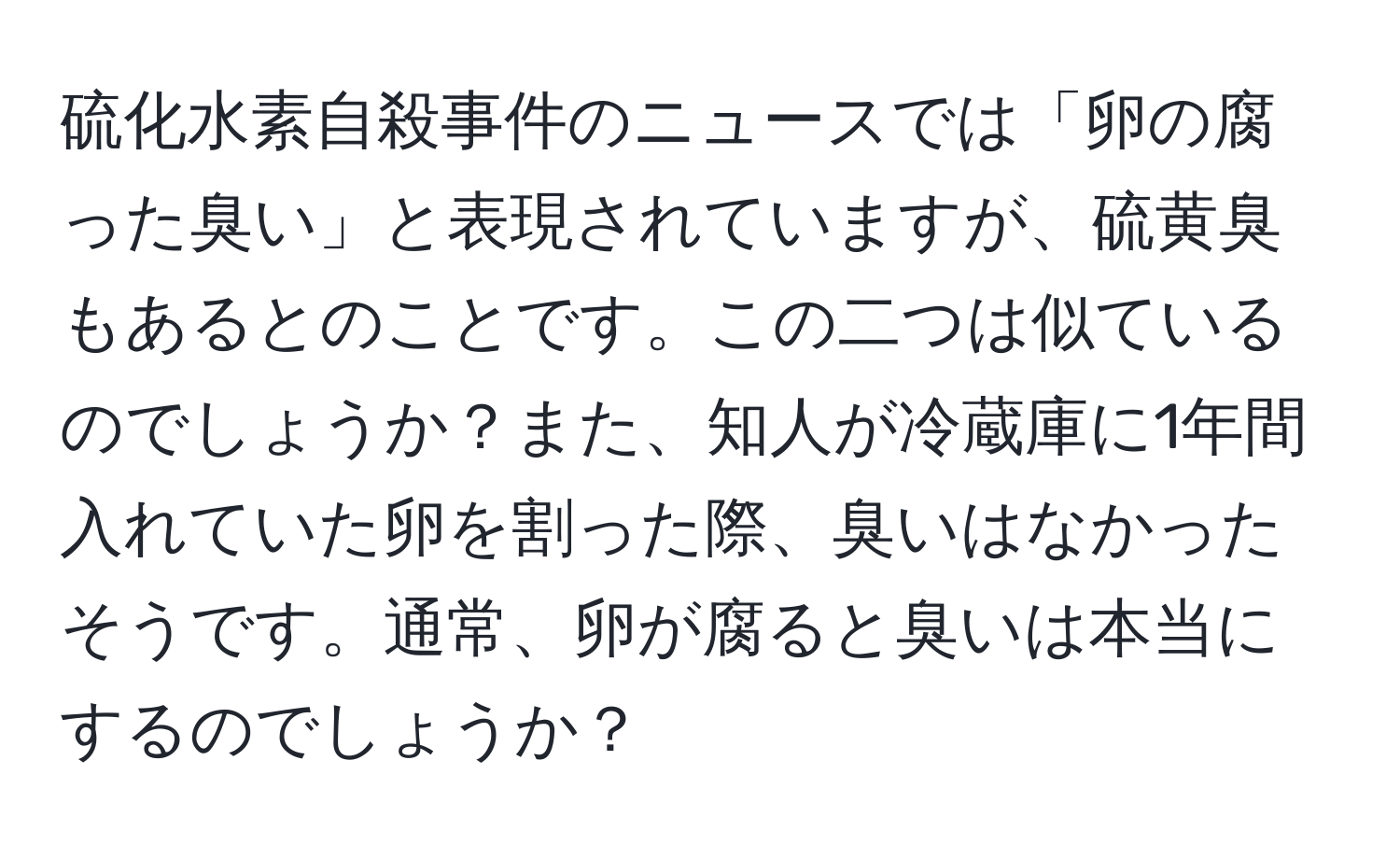 硫化水素自殺事件のニュースでは「卵の腐った臭い」と表現されていますが、硫黄臭もあるとのことです。この二つは似ているのでしょうか？また、知人が冷蔵庫に1年間入れていた卵を割った際、臭いはなかったそうです。通常、卵が腐ると臭いは本当にするのでしょうか？