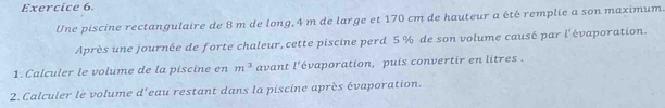 Une piscine rectangulaire de 8 m de long, 4 m de large et 170 cm de hauteur a été remplie a son maximum. 
Après une journée de forte chaleur, cette piscine perd 5 % de son volume causé par l'évaporation. 
1. Calculer le volume de la piscine en m^3 avant l'évaporation, puis convertir en litres. 
2. Calculer le volume d'eau restant dans la piscine après évaporation.