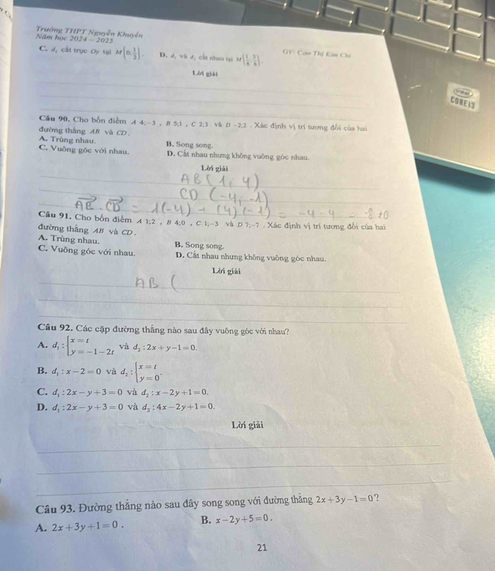 Trưởng THPT Nguyễn Khuyễn
Năm học 2024-2025 GV: Cao Thị Kim Chi
C. đị cất trục Oy tại M(0, 1/2 ). D. d_1vhd cát nhau tại M( 1/8 , 3/8 ).
_
Lời giải
_
_
a 
_
_
CORE13
_
Câu 90, Cho bốn điểm A4;-3,B5,1,C2;3 và D-2:2. Xác định vị tri tương đối của hai
đường thắng AB và CD ,
A. Trùng nhau. B. Song song.
C. Vuông góc với nhau. D. Cất nhau nhưng không vuông góc nhau.
_
Lời giải
_
_
_
_
_
Câu 91. Cho bốn điểm A1;2,B 4:0 C 1;-3 và D 7;-7 . Xác định vị trí tương đối của hai
đường thẳng AB và CD .
A. Trùng nhau. B. Song song.
C. Vuông góc với nhau. D. Cất nhau nhưng không vuông góc nhau.
Lời giải
_
_
_
Câu 92. Các cặp đường thẳng nào sau đây vuông góc với nhau?
A. d_1:beginarrayl x=t y=-1-2tendarray. và d_2:2x+y-1=0.
B. d_1:x-2=0 và d_2:beginarrayl x=t y=0endarray. .
C. d_1:2x-y+3=0 và d_2:x-2y+1=0.
D. d_1:2x-y+3=0 và d_2:4x-2y+1=0.
Lời giải
_
_
_
_
_
Câu 93. Đường thắng nào sau đây song song với đường thắng 2x+3y-1=0 ?
A. 2x+3y+1=0.
B. x-2y+5=0.
21