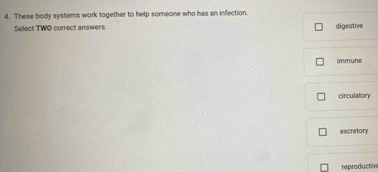 These body systems work together to help someone who has an infection.
Select TWO correct answers. digestive
immune
circulatory
excretory
reproductiv