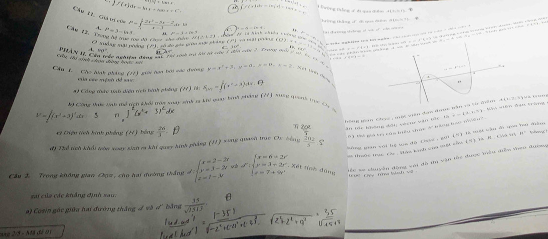 tan x7+tan x
∈t f(x)dx=ln x+tan x+C.
M+C
∈t f(x)dx=ln |x|+tan x+_  ) Đường thắng ư đi qua điệm
Câu 11. Giá trị của
A. trờng thắng d đi qua điểm 8 (637) 0
de là
=6-ln 4
Câu 12. Tro P=3-ln 5 P=∈tlimits _(-1)^1 (2x^2-5x-2)/x-3  l^2=3+ln 5 cện / là hình chiếu vuống (O):x+y-11=0 uGOCOGH P=-6+b lại đường thắng  và d cật nhau
D.
ư trắc nghiệm trà lới ngắn. Thể sinh trà lới vơ củu 1 đến cứu 4
đoa đô Oevz el //(2;1;2)
O xuống mặt phầng (/), số đo gọc giữa mặt phầng (l^(+endpmatrix)  và mật pháng
C.30° D. (
A. 90°
f(0)=2
Phân 11. cã c ác nghiệm đùng sat. Thị xịnh trà lới từ cầu 1 đến câu 2. Trong mội ý a), b, c  , đ   c
cầu, thí sinh chọn đủng hoặc sai
Câu J. Cho hình phẳng (/7) giới hạn bởi các đường y=x^2+3,y=0,x=0,x=2 Xết tính đùn
của các mệnh đề sau:
) Công thức tính diện tích hình phầng (H) là: S_(H)=∈tlimits _0^(1(x^2)+3)dx
v   tr on g
b) Công thức tính thể tích khối tròn xoay sinh ra khi quay hình phầng (H) xung quanh trục Ox la
gông gian Oxyz , một viên đạn được bản ra từ điểm
V=∈tlimits _0^(1(x^2)+3)^2dx T
c) Diện tích hình phẳng (H) bằng  26/3   20^2/5  ận tốc không đối; véctơ vận tốc 13vector r=(2,1,5)
π
) thì giá trị của biểu thức が bằng bao nhiệu? .
hông gian với hệ tọa độ Oxyz , gọi (S) là mặt cầu đi qua hai điễm
m thuộc trục Oz . Bán kính của mặt cầu (S) là R . Giá trị R° bàng
đ) Thể tích khối tròn xoay sinh ra khỉ quay hình phẳng (H) xung quanh trục Ox bằng  202/5  S
Câu 2. Trong không gian Oοz , cho hai đường thắng d:beginarrayl x=2-2t y=3-2t z=1-3tendarray. và d':beginarrayl x=6+2t', y'=3+2t', z=7+9t'endarray. , Xét tính đúng
iếc xe chuyên động với đồ thị vận tốc được biểu diễn theo đường
trục Ory như hình về .
sai của các khẳng định sau:
a) Cosin góc giữa hai đường thắng đ và d' bằng  35/sqrt(1513) ·
tang 2/5 - Mã đễ 01