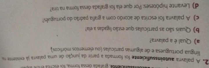 nssunciente, grafada dessa forma, foi escrita entre asp 
2. A palavra autoinssuficiente foi formada a partir da junção de uma palavra já existente na 
língua portuguesa e de algumas partículas (ou elementos mórficos), 
a) Qual éa palavra? 
b) Quais são as partículas que estão ligadas a ela? 
c) A palavra foi escrita de acordo com a grafia padrão do português? 
d) Levante hipóteses: Por que ela foi grafada dessa forma na tira?