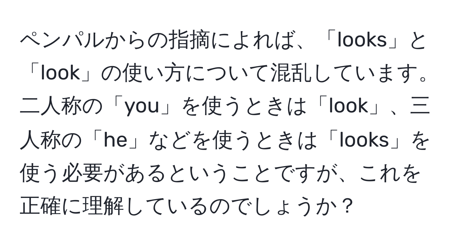 ペンパルからの指摘によれば、「looks」と「look」の使い方について混乱しています。二人称の「you」を使うときは「look」、三人称の「he」などを使うときは「looks」を使う必要があるということですが、これを正確に理解しているのでしょうか？