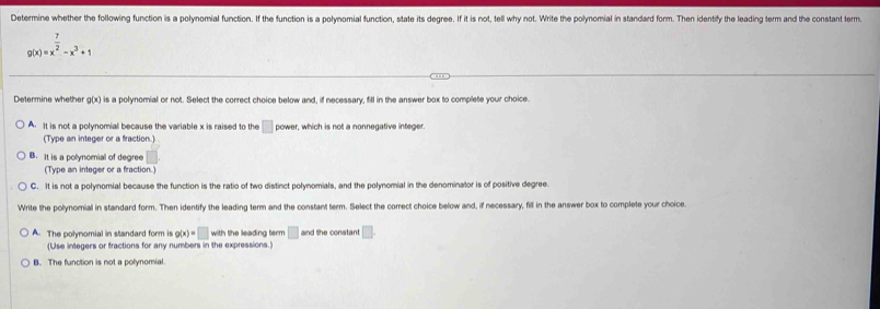 Determine whether the following function is a polynomial function. If the function is a polynomial function, state its degree. If it is not, tell why not. Write the polynomial in standard form. Then identify the leading term and the constant ferm.
g(x)=x^(frac 7)2-x^3+1
Determine whether g(x) is a polynomial or not. Select the correct choice below and, if necessary, fill in the answer box to complete your choice.
A. It is not a polynomial because the variable x is raised to the □ power, which is not a nonnegative integer.
(Type an integer or a fraction.)
B. It is a polynomial of degree
(Type an integer or a fraction.)
C. It is not a polynomial because the function is the ratio of two distinct polynomials, and the polynomial in the denominator is of positive degree.
Write the polynomial in standard form. Then identify the leading term and the constant term. Select the correct choice below and, if necessary, fill in the answer box to complete your choice.
A. The polynomial in standard form is g(x)=□ with the leading term □ and the constant □. 
(Use integers or fractions for any numbers in the expressions.)
B. The function is not a polynomial.