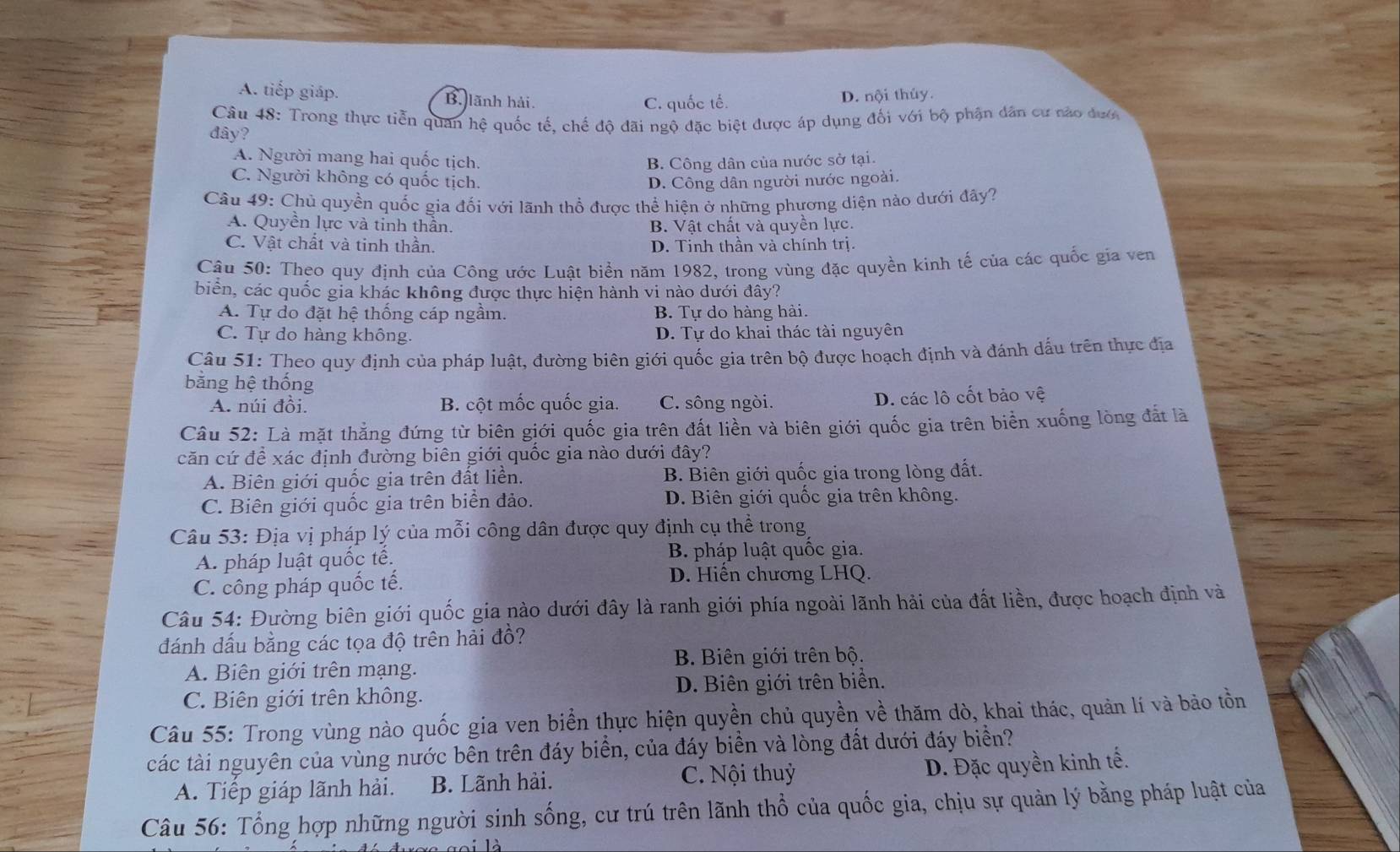 A. tiếp giáp. B. lãnh hải.
C. quốc tế. D. nội thủy.
Câu 48: Trong thực tiễn quan hệ quốc tế, chế độ đãi ngộ đặc biệt được áp dụng đối với bộ phận dân cư nào đướ
đây?
A. Người mang hai quốc tịch. B. Công dân của nước sở tại.
C. Người không có quốc tịch. D. Công dân người nước ngoài.
Câu 49: Chủ quyền quốc gia đối với lãnh thổ được thể hiện ở những phương diện nào dưới đây?
A. Quyền lực và tinh thần. B. Vật chất và quyền lực.
C. Vật chất và tinh thần. D. Tinh thần và chính trị.
Câu 50: Theo quy định của Công ước Luật biển năm 1982, trong vùng đặc quyền kinh tế của các quốc gia ven
biến, các quốc gia khác không được thực hiện hành vi nào dưới đây?
A. Tự do đặt hệ thống cáp ngầm. B. Tự do hàng hải.
C. Tự do hàng không. D. Tự do khai thác tài nguyên
Câu 51: Theo quy định của pháp luật, đường biên giới quốc gia trên bộ được hoạch định và đánh dấu trên thực địa
bằng hệ thống
A. núi đồi. B. cột mốc quốc gia. C. sông ngòi. D. các lô cốt bảo vệ
Câu 52: Là mặt thẳng đứng từ biên giới quốc gia trên đất liền và biên giới quốc gia trên biển xuống lòng đất là
căn cứ đề xác định đường biên giới quốc gia nào dưới đây?
A. Biên giới quốc gia trên đất liền. B. Biên giới quốc gia trong lòng đất.
C. Biên giới quốc gia trên biển đảo. D. Biên giới quốc gia trên không.
Câu 53: Địa vị pháp lý của mỗi công dân được quy định cụ thể trong
A. pháp luật quốc tế. B. pháp luật quốc gia.
C. công pháp quốc tế.
D. Hiến chương LHQ.
Câu 54: Đường biên giới quốc gia nào dưới đây là ranh giới phía ngoài lãnh hải của đất liền, được hoạch định và
đánh đấu bằng các tọa độ trên hải đồ?
B. Biên giới trên bộ.
A. Biên giới trên mạng.
C. Biên giới trên không. D. Biên giới trên biển.
Câu 55: Trong vùng nào quốc gia ven biển thực hiện quyền chủ quyền về thăm dò, khai thác, quản lí và bảo tồn
các tài nguyên của vùng nước bên trên đáy biển, của đáy biền và lòng đất dưới đáy biển?
A. Tiếp giáp lãnh hải. B. Lãnh hải. C. Nội thuỷ
D. Đặc quyền kinh tế.
Câu 56: Tổng hợp những người sinh sống, cư trú trên lãnh thổ của quốc gia, chịu sự quản lý bằng pháp luật của