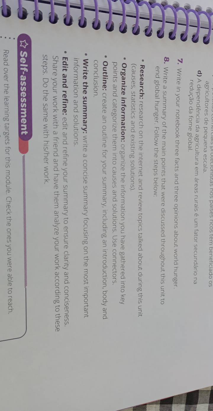 rciais protecionistas nos países ricos têm beneficiado os 
agricultores de pequena escala. 
d) A dependência da agricultura em áreas rurais é um fator secundário na 
redução da fome global. 
7 Write in your notebook three facts and three opinions about world hunger. 
8. Write a summary of the main points that were discussed throughout this unit to 
end global hunger. Follow the steps below: 
Research: research on the internet and review topics talked about during this unit 
(causes, statistics and existing solutions). 
Organize information: organize the information you have gathered into key 
points and categorize them into causes and solutions. Use connectors. 
Outline: create an outline for your summary, including an introduction, body and 
conclusion. 
Write the summary: write a concise summary focusing on the most important 
information and solutions. 
Edit and refine: edit and refine your summary to ensure clarity and conciseness. 
Share your work with a friend and have them analyze your work according to these 
steps. Do the same with his/her work. 
Self-assessment 
Read over the learning targets for this module. Check the ones you were able to reach.