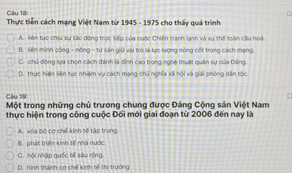 Thực tiễn cách mạng Việt Nam từ 1945 - 1975 cho thấy quá trình
A. liên tục chịu sự tác động trực tiếp của cuộc Chiến tranh lanh và xu thế toàn cầu hoá.
B. liên minh công - nông - tư sản giữ vai trò là lực lượng nòng cốt trong cách mạng.
C. chủ động lựa chọn cách đánh là đỉnh cao trong nghệ thuật quân sự của Đảng.
D. thực hiện liên tục nhiệm vụ cách mạng chủ nghĩa xã hội và giải phóng dân tộc.
Câu 19:
Một trong những chủ trương chung được Đảng Cộng sản Việt Nam
thực hiện trong công cuộc Đối mới giai đoạn từ 2006 đến nay là
A. xóa bỏ cợ chế kinh tế tập trung
B. phát triển kinh tế nhà nước.
C. hội nhập quốc tế sâu rộng
D. hình thành cơ chế kinh tế thị trường