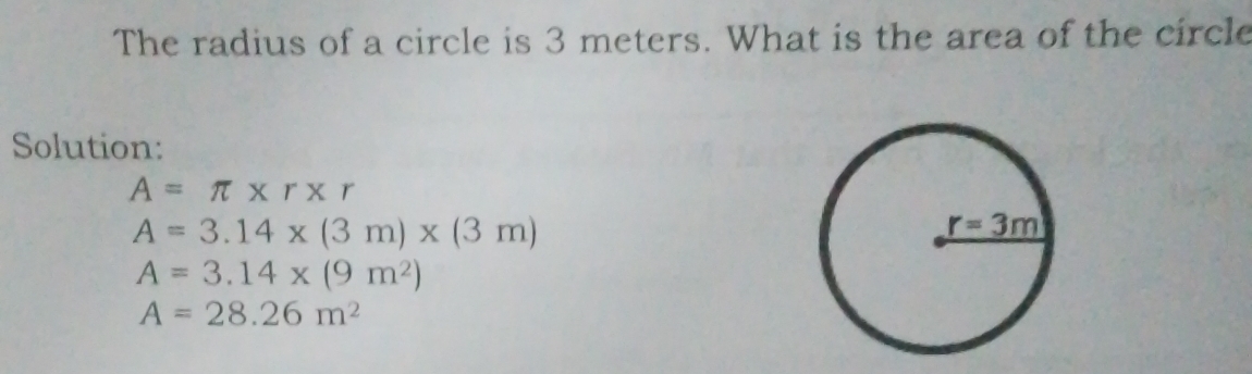 The radius of a circle is 3 meters. What is the area of the circle
Solution:
A=π * r* r
A=3.14* (3m)* (3m)
A=3.14* (9m^2)
A=28.26m^2