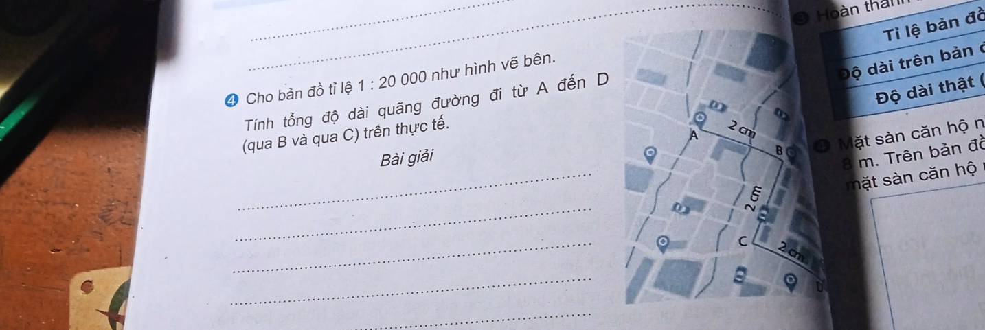 Hoàn than 
Tỉ lệ bàn đồ 
_ 
độ dài trên bản ở 
4 Cho bản đồ tỉ lệ 1:20000 0 như hình vẽ bên. 
Độ dài thật ( 
Tính tổng độ dài quãng đường đi từ A đến D 
(qua B và qua C) trên thực tế. 
Mặt sàn căn hộ n 
_ 
Bài giải
8 m. Trên bản đồ 
mặt sn căn hộ 
_ 
_ 
_ 
_