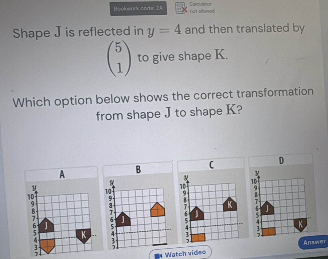 Bookwork code: 2A Calculator 
not allowed 
Shape J is reflected in y=4 and then translated by
beginpmatrix 5 1endpmatrix to give shape K. 
Which option below shows the correct transformation 
from shape J to shape K? 
D 
(
10
9. 
A
3
K
Answer 
Watch video