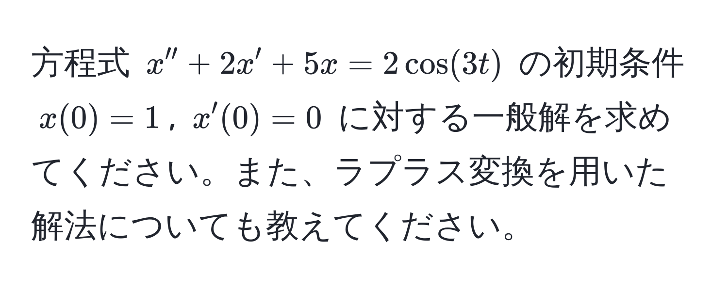 方程式 $x'' + 2x' + 5x = 2 cos(3t)$ の初期条件 $x(0) = 1$, $x'(0) = 0$ に対する一般解を求めてください。また、ラプラス変換を用いた解法についても教えてください。