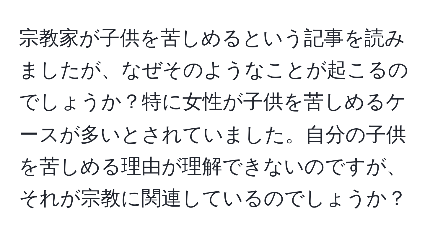 宗教家が子供を苦しめるという記事を読みましたが、なぜそのようなことが起こるのでしょうか？特に女性が子供を苦しめるケースが多いとされていました。自分の子供を苦しめる理由が理解できないのですが、それが宗教に関連しているのでしょうか？