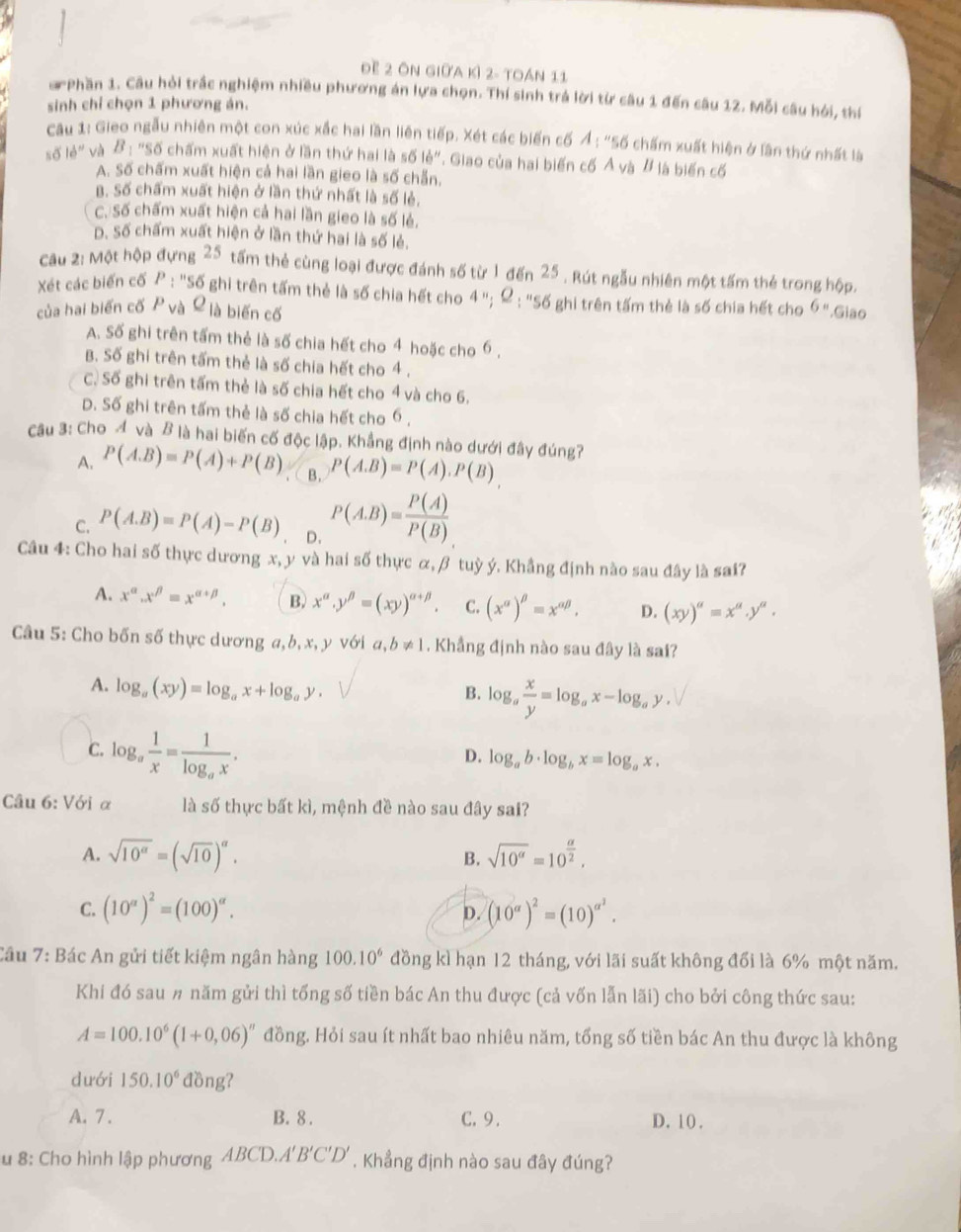 Đề 2 ôn giữa kỷ 2- toán 11
a Phần 1. Câu hỏi trắc nghiệm nhiều phương án lựa chọn. Thí sinh trá lời từ câu 1 đến câu 12. Mỗi câu hói, thí
sinh chỉ chọn 1 phương án.
Câu 1: Gieo ngẫu nhiên một con xúc xắc hai lần liên tiếp. Xét các biến cố A:''s6 chấm xuất hiện ở lần thứ nhất là
số le'' và B_1 "Số chấm xuất hiện ở lần thứ hai là số lẻ". Giao của hai biến cố Ả và # là biến cố
A. Số chấm xuất hiện cả hai lần gieo là số chẵn.
B. Số chấm xuất hiện ở lần thứ nhất là số lẻ,
C. Số chấm xuất hiện cả hai lần gieo là số lẻ.
D. Số chấm xuất hiện ở lần thứ hai là số lẻ.
Cầu 2: Một hộp đựng 25 tấm thẻ cùng loại được đánh số từ 1 đến 25 . Rút ngẫu nhiên một tấm thẻ trong hộp.
Xét các biến cố P: : "Số ghi trên tấm thẻ là số chia hết cho 4 "; Q_1'' Số ghi trên tấm thẻ là số chia hết cho 6=
của hai biến cố P và L là biến cố .Giao
A. Số ghi trên tấm thẻ là số chia hết cho 4 hoặc cho 6 ,
B. Số ghi trên tấm thẻ là số chia hết cho 4 .
C. Số ghi trên tấm thẻ là số chia hết cho 4 và cho 6.
D. Số ghi trên tấm thẻ là số chia hết cho 6 ,
Câu 3: Cho A và B là hai biến cố độc lập. Khẳng định nào dưới đây đúng?
A. P(A.B)=P(A)+P(B) , ( B. P(A.B)=P(A).P(B)
C. P(A.B)=P(A)-P(B) D. P(A.B)= P(A)/P(B) 
Câu 4: Cho hai số thực dương x, y và hai số thực α, β tuỳ ý. Khẳng định nào sau đây là sai?
A. x^(alpha).x^(beta)=x^(alpha +beta). B. x^(alpha).y^(beta)=(xy)^alpha +beta . C. (x^(alpha))^beta =x^(alpha beta), D. (xy)^a=x^a.y^a.
Câu 5: Cho bốn số thực dương a, b, x, y với a,b!= 1. Khẳng định nào sau đây là sai?
A. log _a(xy)=log _ax+log _ay.
B. log _a x/y =log _ax-log _ay.
C. log _a 1/x =frac 1log _ax.
D. log _ab· log _bx=log _ax.
Câu 6:V6i α là số thực bất kì, mệnh đề nào sau đây sai?
A. sqrt(10^(alpha))=(sqrt(10))^alpha . sqrt(10^a)=10^(frac a)2,
B.
C. (10^(alpha))^2=(100)^alpha . (10^(alpha))^2=(10)^alpha^2.
D.
Câu 7: Bác An gửi tiết kiệm ngân hàng 100.10^6 đồng kì hạn 12 tháng, với lãi suất không đổi là 6% một năm.
Khi đó sau # năm gửi thì tổng số tiền bác An thu được (cả vốn lẫn lãi) cho bởi công thức sau:
A=100.10^6(1+0,06)^n đồng. Hỏi sau ít nhất bao nhiêu năm, tổng số tiền bác An thu được là không
dưới 150.10^6 đồng?
A. 7 . B. 8 . C. 9. D.10.
u 8: Cho hình lập phương ABCD.A', B'C'D. Khẳng định nào sau đây đúng?