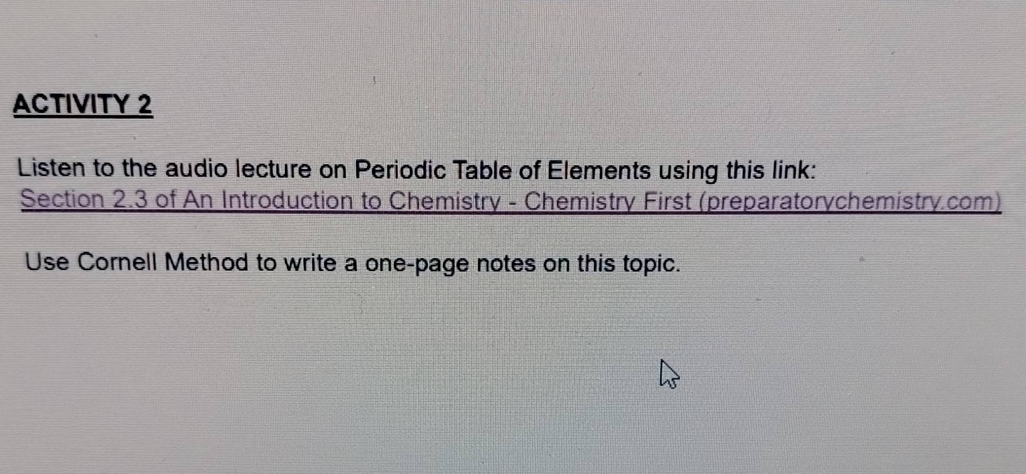 ACTIVITY 2 
Listen to the audio lecture on Periodic Table of Elements using this link: 
Section 2.3 of An Introduction to Chemistry - Chemistry First (preparatorychemistry.com) 
Use Cornell Method to write a one-page notes on this topic.