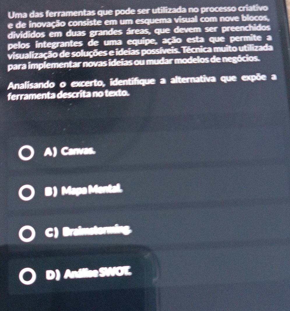 Uma das ferramentas que pode ser utilizada no processo criativo
e de inovação consiste em um esquema visual com nove blocos,
divididos em duas grandes áreas, que devem ser preenchidos
pelos integrantes de uma equipe, ação esta que permite a
visualização de soluções e ideias possíveis. Técnica muito utilizada
para implementar novas ideias ou mudar modelos de negócios.
Analisando o excerto, identifique a alternativa que expõe a
ferramenta descrita no texto.
A) Canvas.
B ) Mapa Mental.
9 Braims
D) Andlise SWO