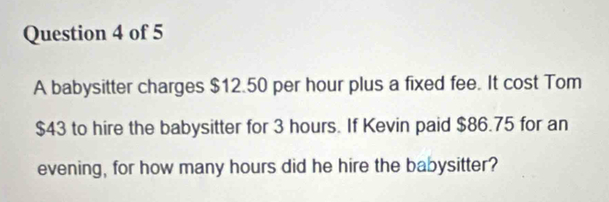 A babysitter charges $12.50 per hour plus a fixed fee. It cost Tom
$43 to hire the babysitter for 3 hours. If Kevin paid $86.75 for an 
evening, for how many hours did he hire the babysitter?