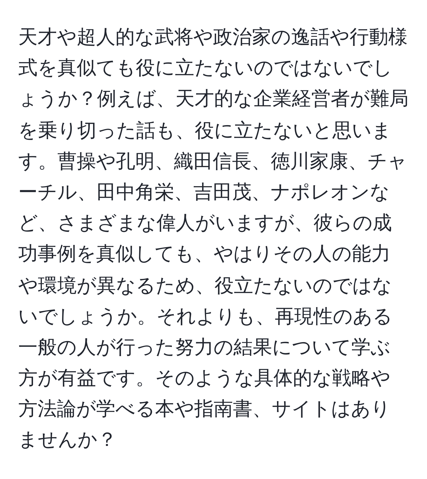 天才や超人的な武将や政治家の逸話や行動様式を真似ても役に立たないのではないでしょうか？例えば、天才的な企業経営者が難局を乗り切った話も、役に立たないと思います。曹操や孔明、織田信長、徳川家康、チャーチル、田中角栄、吉田茂、ナポレオンなど、さまざまな偉人がいますが、彼らの成功事例を真似しても、やはりその人の能力や環境が異なるため、役立たないのではないでしょうか。それよりも、再現性のある一般の人が行った努力の結果について学ぶ方が有益です。そのような具体的な戦略や方法論が学べる本や指南書、サイトはありませんか？